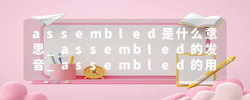 assembled是什么意思_assembled的发音_assembled的用法_assembled怎么记_assembled翻译