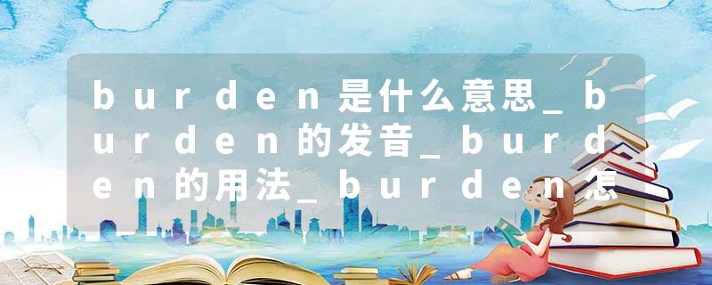 burden是什么意思_burden的发音_burden的用法_burden怎么记_burden翻译