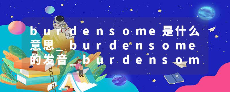 burdensome是什么意思_burdensome的发音_burdensome的用法_burdensome怎么记_burdensome翻译