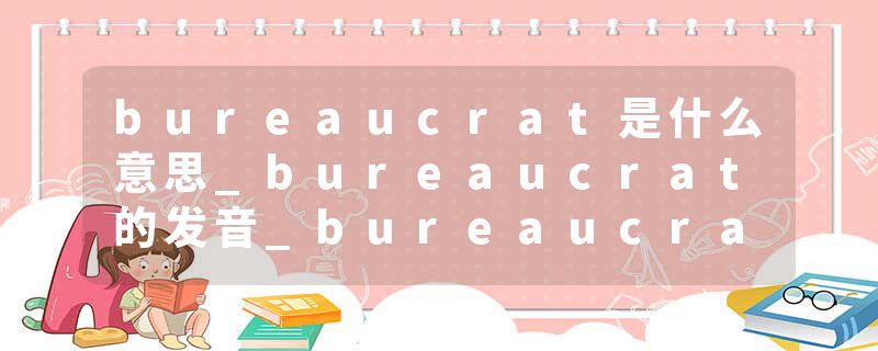 bureaucrat是什么意思_bureaucrat的发音_bureaucrat的用法_bureaucrat怎么记_bureaucrat翻译