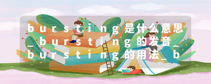 bursting是什么意思_bursting的发音_bursting的用法_bursting怎么记_bursting翻译
