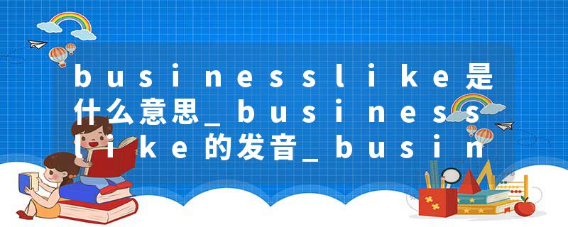 businesslike是什么意思_businesslike的发音_businesslike的用法_businesslike怎么记_businesslike翻译