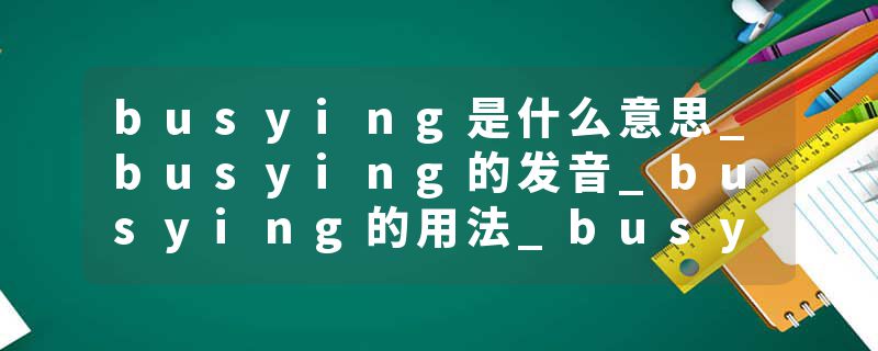 busying是什么意思_busying的发音_busying的用法_busying怎么记_busying翻译