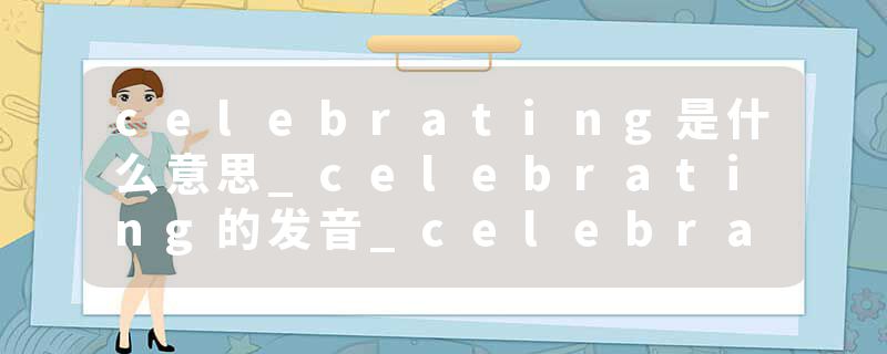 celebrating是什么意思_celebrating的发音_celebrating的用法_celebrating怎么记_celebrating翻译