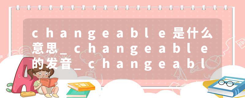 changeable是什么意思_changeable的发音_changeable的用法_changeable怎么记_changeable翻译