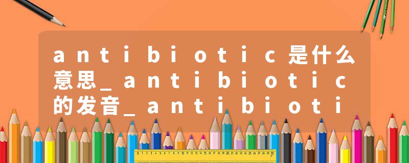 antibiotic是什么意思_antibiotic的发音_antibiotic的用法_antibiotic怎么记_antibiotic翻译