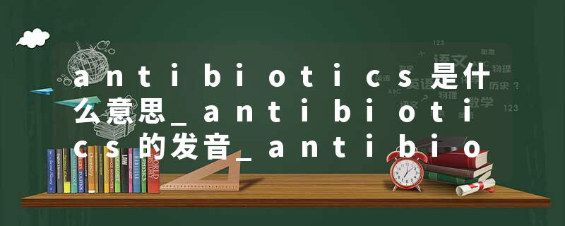 antibiotics是什么意思_antibiotics的发音_antibiotics的用法_antibiotics怎么记_antibiotics翻译