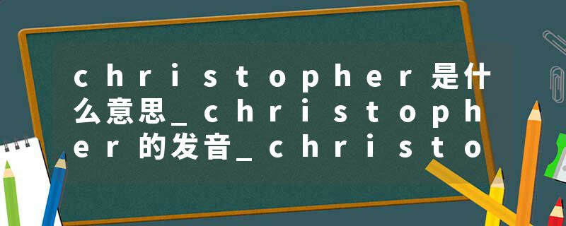 christopher是什么意思_christopher的发音_christopher的用法_christopher怎么记_christopher翻译
