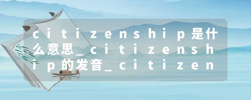 citizenship是什么意思_citizenship的发音_citizenship的用法_citizenship怎么记_citizenship翻译