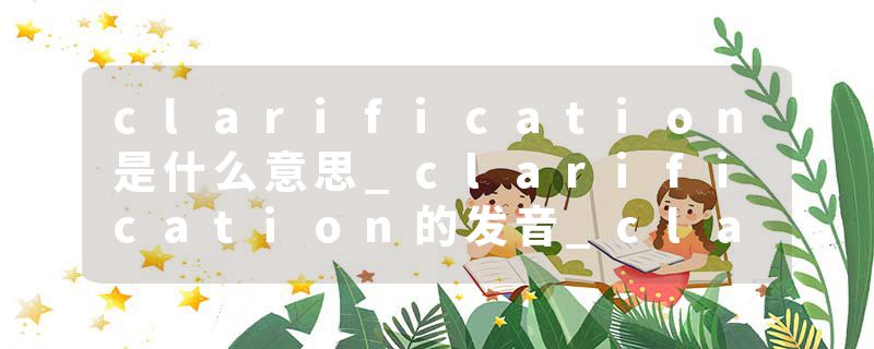clarification是什么意思_clarification的发音_clarification的用法_clarification怎么记_clarification翻译