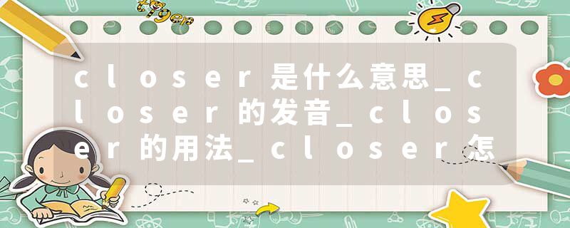closer是什么意思_closer的发音_closer的用法_closer怎么记_closer翻译