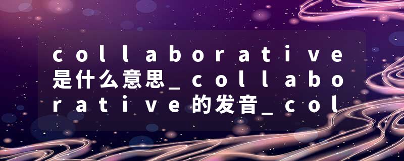 collaborative是什么意思_collaborative的发音_collaborative的用法_collaborative怎么记_collaborative翻译