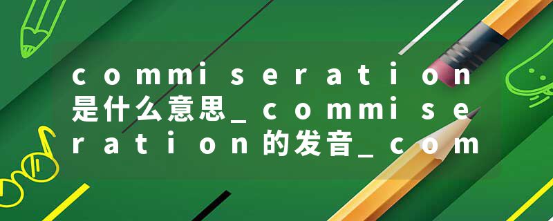 commiseration是什么意思_commiseration的发音_commiseration的用法_commiseration怎么记_commiseration翻译