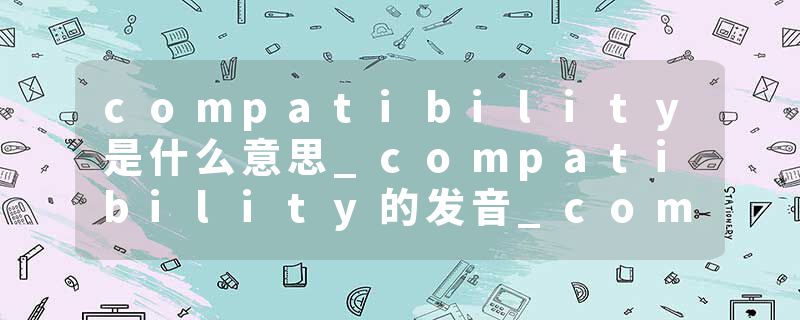 compatibility是什么意思_compatibility的发音_compatibility的用法_compatibility怎么记_compatibility翻译