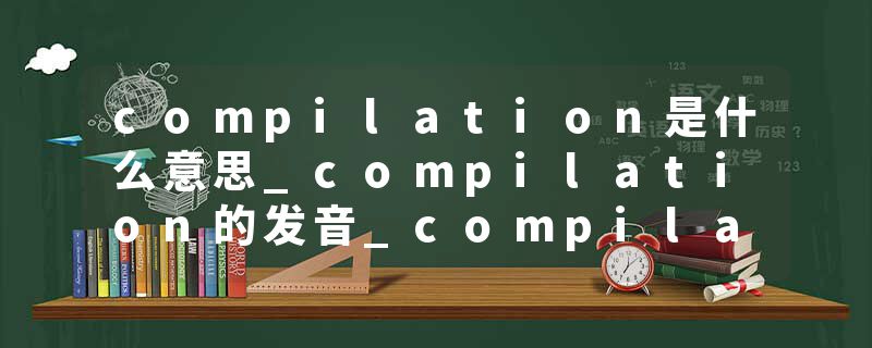 compilation是什么意思_compilation的发音_compilation的用法_compilation怎么记_compilation翻译