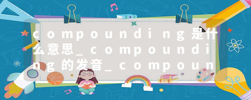 compounding是什么意思_compounding的发音_compounding的用法_compounding怎么记_compounding翻译