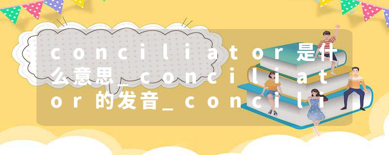 conciliator是什么意思_conciliator的发音_conciliator的用法_conciliator怎么记_conciliator翻译