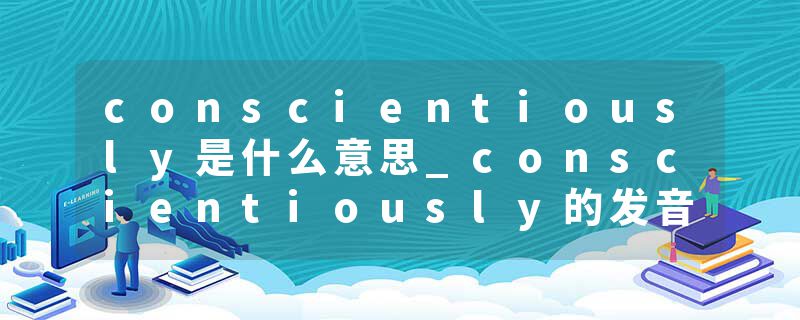 conscientiously是什么意思_conscientiously的发音_conscientiously的用法_conscientiously怎么记_conscientiously翻译