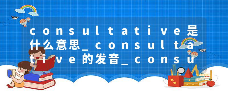 consultative是什么意思_consultative的发音_consultative的用法_consultative怎么记_consultative翻译