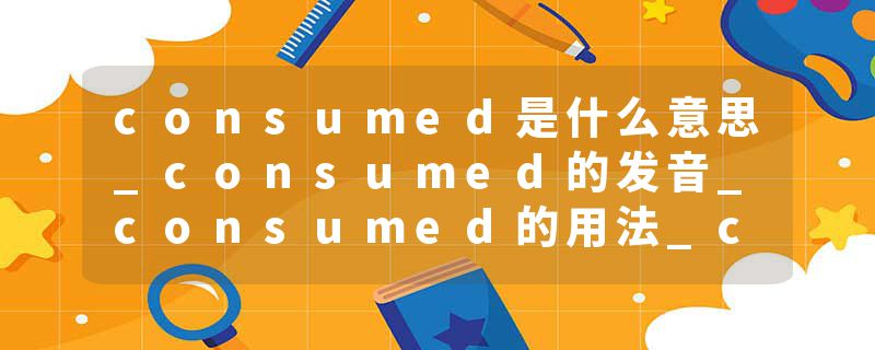 consumed是什么意思_consumed的发音_consumed的用法_consumed怎么记_consumed翻译