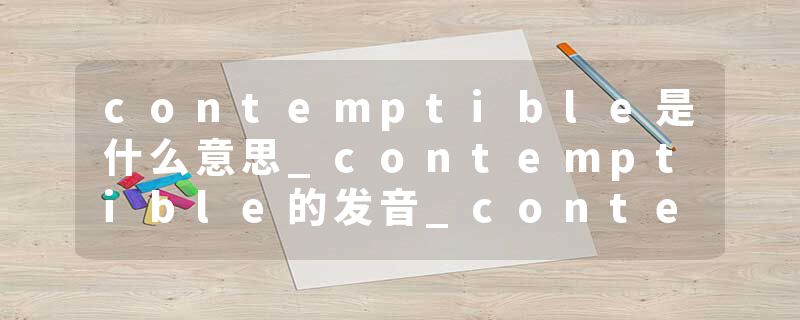 contemptible是什么意思_contemptible的发音_contemptible的用法_contemptible怎么记_contemptible翻译