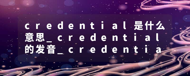 credential是什么意思_credential的发音_credential的用法_credential怎么记_credential翻译