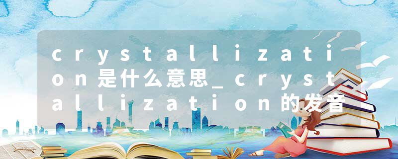 crystallization是什么意思_crystallization的发音_crystallization的用法_crystallization怎么记_crystallization翻译