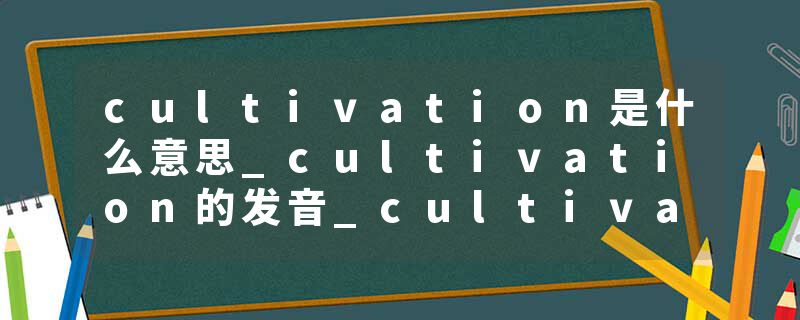 cultivation是什么意思_cultivation的发音_cultivation的用法_cultivation怎么记_cultivation翻译