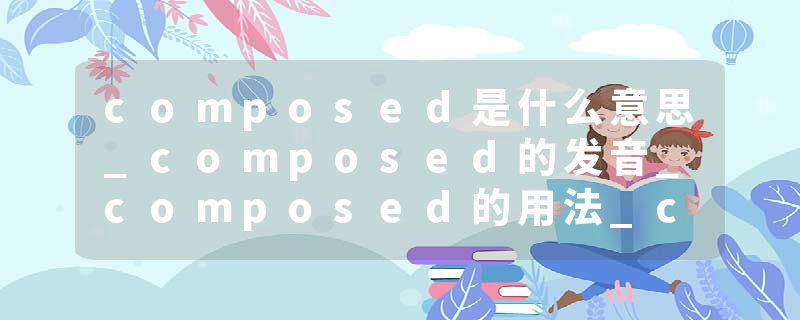 composed是什么意思_composed的发音_composed的用法_composed怎么记_composed翻译