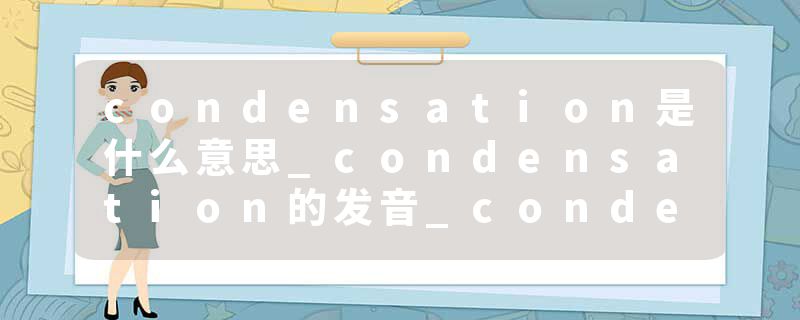 condensation是什么意思_condensation的发音_condensation的用法_condensation怎么记_condensation翻译