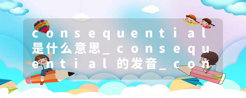 consequential是什么意思_consequential的发音_consequential的用法_consequential怎么记_consequential翻译