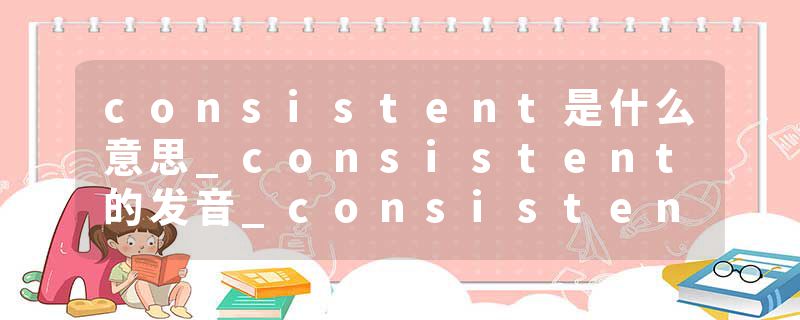 consistent是什么意思_consistent的发音_consistent的用法_consistent怎么记_consistent翻译