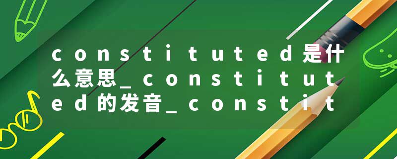 constituted是什么意思_constituted的发音_constituted的用法_constituted怎么记_constituted翻译