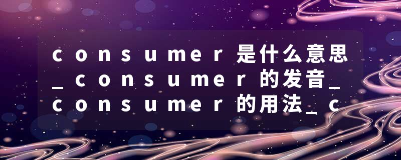 consumer是什么意思_consumer的发音_consumer的用法_consumer怎么记_consumer翻译