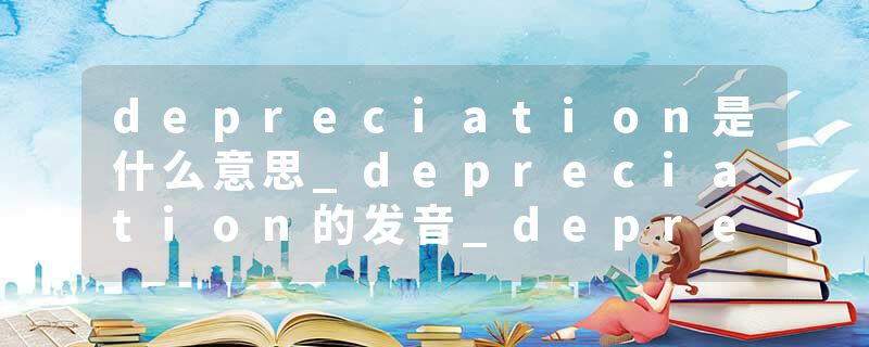 depreciation是什么意思_depreciation的发音_depreciation的用法_depreciation怎么记_depreciation翻译