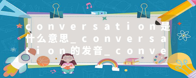 conversation是什么意思_conversation的发音_conversation的用法_conversation怎么记_conversation翻译