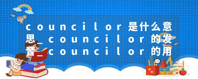 councilor是什么意思_councilor的发音_councilor的用法_councilor怎么记_councilor翻译