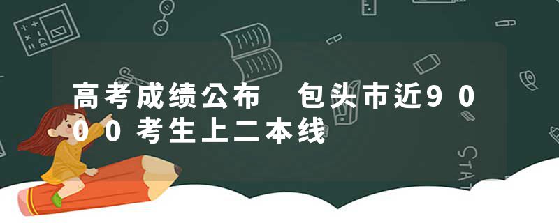高考成绩公布 包头市近9000考生上二本线