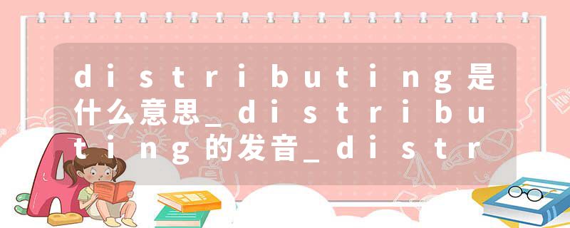 distributing是什么意思_distributing的发音_distributing的用法_distributing怎么记_distributing翻译