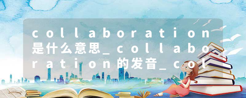 collaboration是什么意思_collaboration的发音_collaboration的用法_collaboration怎么记_collaboration翻译