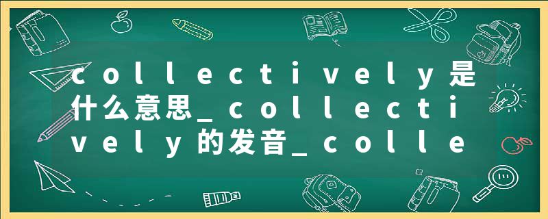 collectively是什么意思_collectively的发音_collectively的用法_collectively怎么记_collectively翻译