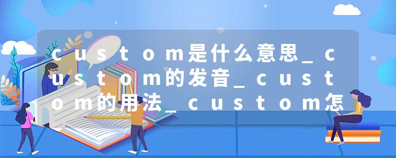 custom是什么意思_custom的发音_custom的用法_custom怎么记_custom翻译