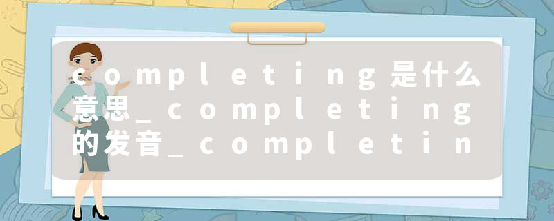 completing是什么意思_completing的发音_completing的用法_completing怎么记_completing翻译