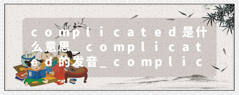 complicated是什么意思_complicated的发音_complicated的用法_complicated怎么记_complicated翻译