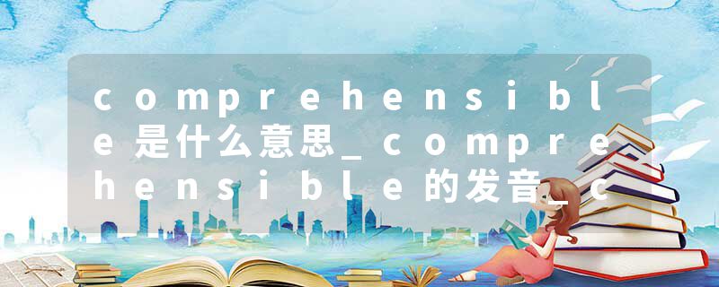 comprehensible是什么意思_comprehensible的发音_comprehensible的用法_comprehensible怎么记_comprehensible翻译