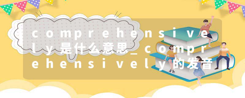 comprehensively是什么意思_comprehensively的发音_comprehensively的用法_comprehensively怎么记_comprehensively翻译