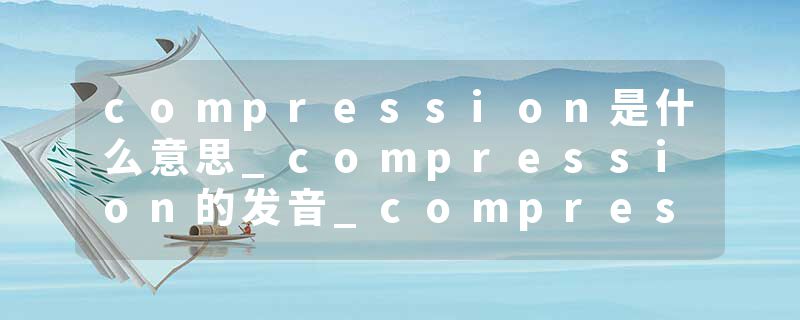 compression是什么意思_compression的发音_compression的用法_compression怎么记_compression翻译