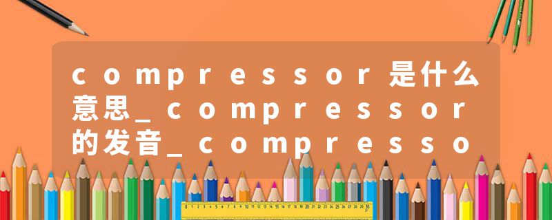 compressor是什么意思_compressor的发音_compressor的用法_compressor怎么记_compressor翻译