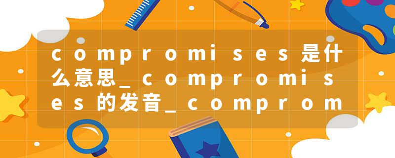 compromises是什么意思_compromises的发音_compromises的用法_compromises怎么记_compromises翻译