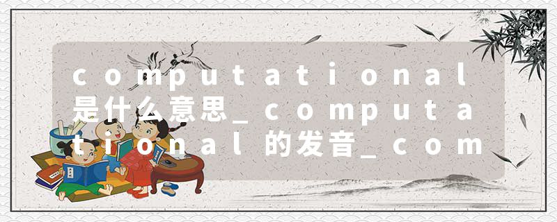 computational是什么意思_computational的发音_computational的用法_computational怎么记_computational翻译